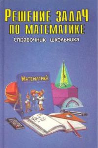 Решение задач по математике, Серия: "Справочник школьника"